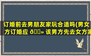 订婚前去男朋友家玩合适吗(男女方订婚应 🌻 该男方先去女方家还是女方先去男方家 🌻 )